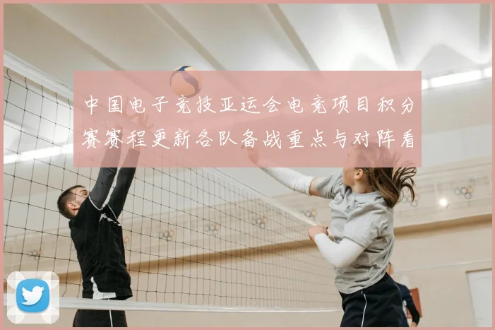 中国电子竞技亚运会电竞项目积分赛赛程更新各队备战重点与对阵看点