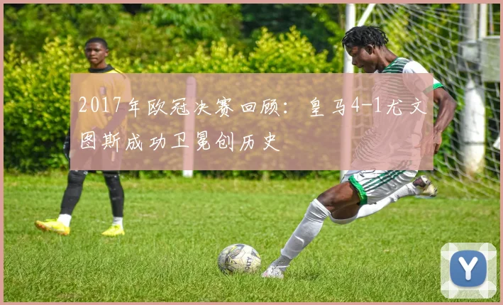 2017年欧冠决赛回顾:皇马4-1尤文图斯成功卫冕创历史